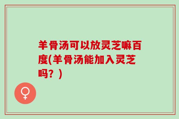 羊骨汤可以放灵芝嘛百度(羊骨汤能加入灵芝吗？)
