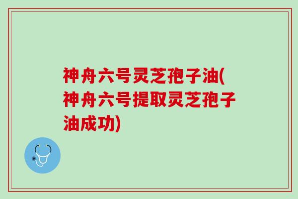 神舟六号灵芝孢子油(神舟六号提取灵芝孢子油成功)