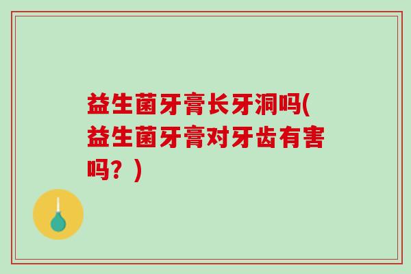 益生菌牙膏长牙洞吗(益生菌牙膏对牙齿有害吗？)