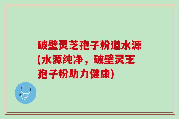 破壁灵芝孢子粉道水源(水源纯净，破壁灵芝孢子粉助力健康)