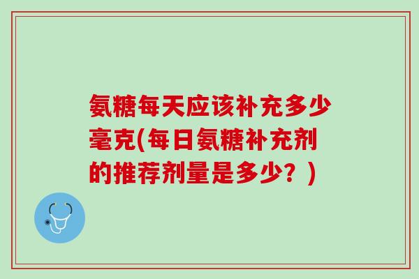 氨糖每天应该补充多少毫克(每日氨糖补充剂的推荐剂量是多少？)