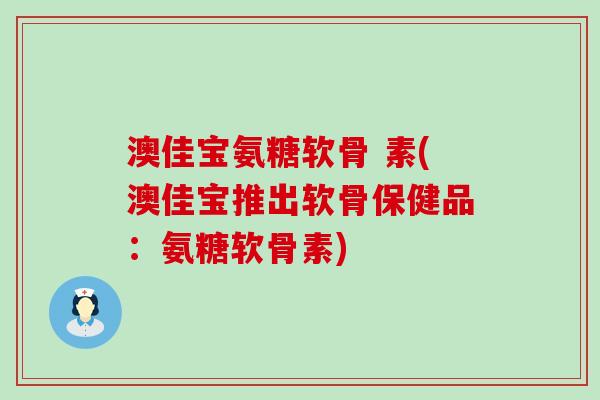 澳佳宝氨糖软骨 素(澳佳宝推出软骨保健品：氨糖软骨素)
