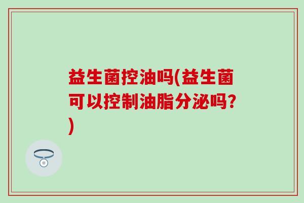 益生菌控油吗(益生菌可以控制油脂分泌吗?) 益生菌控油吗(益生菌可以控制油脂分泌吗?)