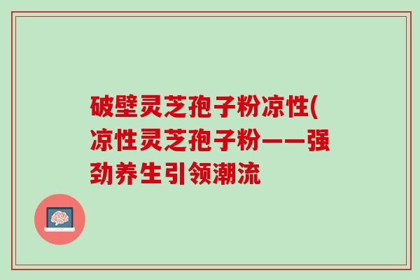 破壁灵芝孢子粉凉性(凉性灵芝孢子粉——强劲养生引领潮流