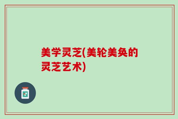 美学灵芝(美轮美奂的灵芝艺术)