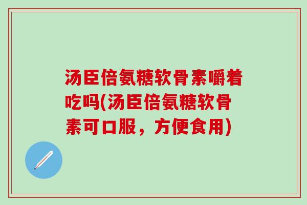 汤臣倍氨糖软骨素嚼着吃吗(汤臣倍氨糖软骨素可口服，方便食用)