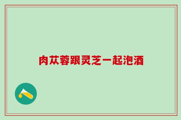 肉苁蓉跟灵芝一起泡酒