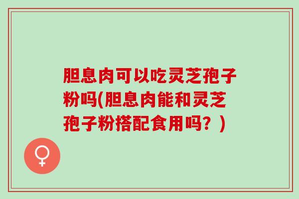 胆息肉可以吃灵芝孢子粉吗(胆息肉能和灵芝孢子粉搭配食用吗？)