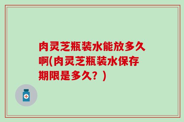 肉灵芝瓶装水能放多久啊(肉灵芝瓶装水保存期限是多久？)