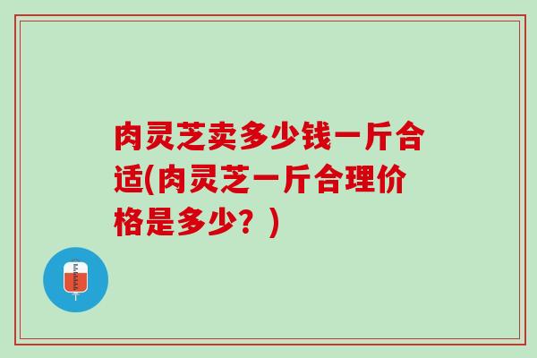 肉灵芝卖多少钱一斤合适(肉灵芝一斤合理价格是多少？)