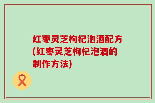 红枣灵芝枸杞泡酒配方(红枣灵芝枸杞泡酒的制作方法)