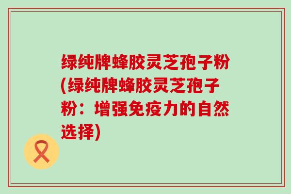 绿纯牌蜂胶灵芝孢子粉(绿纯牌蜂胶灵芝孢子粉：增强免疫力的自然选择)