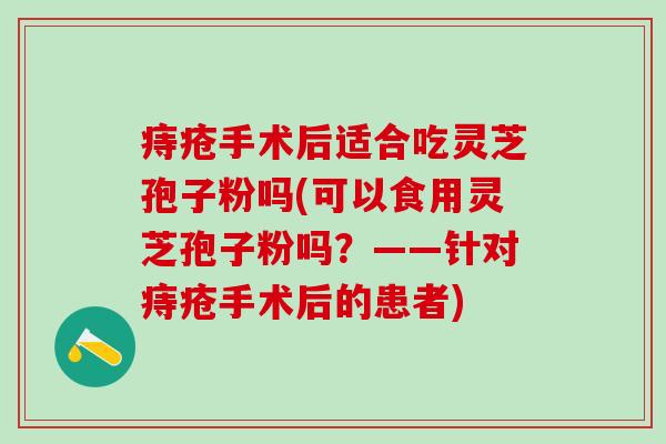 痔疮手术后适合吃灵芝孢子粉吗(可以食用灵芝孢子粉吗？——针对痔疮手术后的患者)