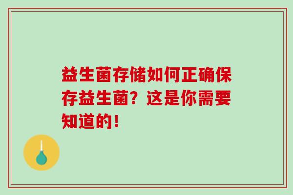 益生菌存储如何正确保存益生菌?这是你需要知道的! 益生菌存储如何正确保存益生菌?这是你需要知道的!