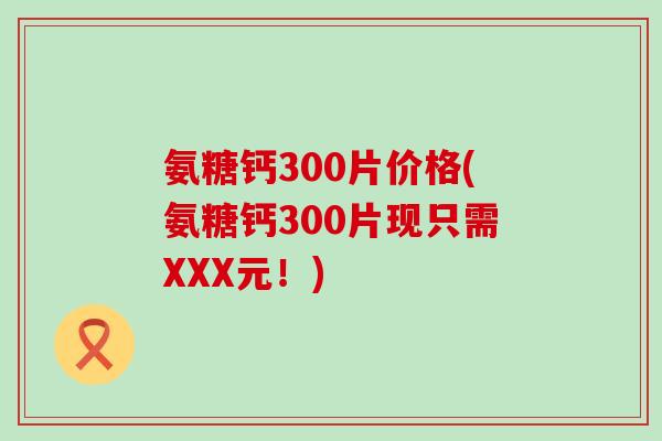 氨糖钙300片价格(氨糖钙300片现只需XXX元！)