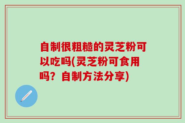 自制很粗糙的灵芝粉可以吃吗(灵芝粉可食用吗？自制方法分享)