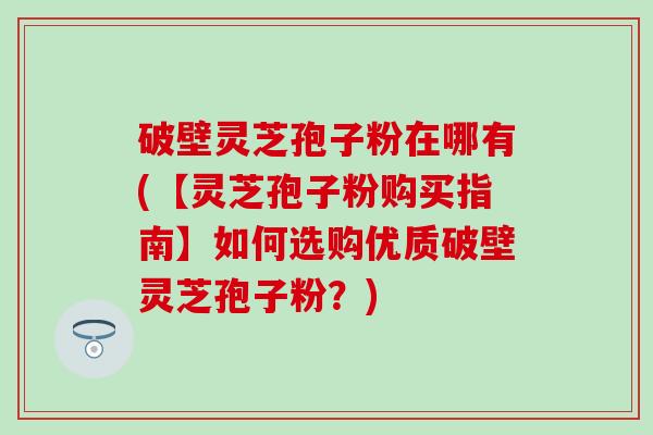 破壁灵芝孢子粉在哪有(【灵芝孢子粉购买指南】如何选购优质破壁灵芝孢子粉？)