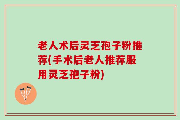 老人术后灵芝孢子粉推荐(手术后老人推荐服用灵芝孢子粉)