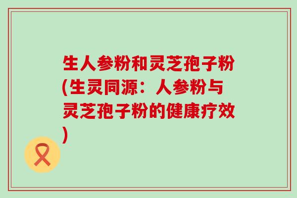 生人参粉和灵芝孢子粉(生灵同源：人参粉与灵芝孢子粉的健康疗效)
