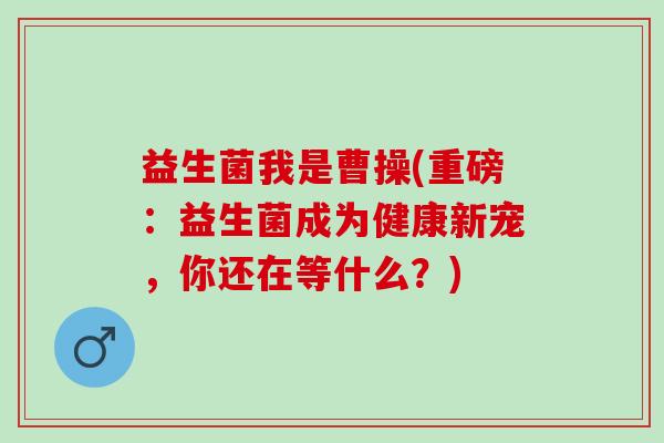 益生菌我是曹操(重磅：益生菌成为健康新宠，你还在等什么？)