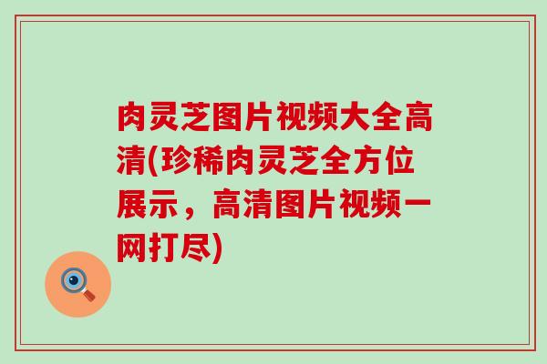 肉灵芝图片视频大全高清(珍稀肉灵芝全方位展示，高清图片视频一网打尽)
