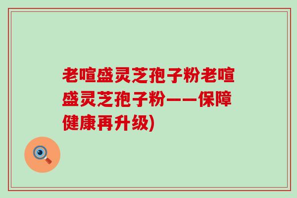 老喧盛灵芝孢子粉老喧盛灵芝孢子粉——保障健康再升级)