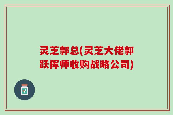 灵芝郭总(灵芝大佬郭跃挥师收购战略公司)