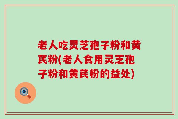 老人吃灵芝孢子粉和黄芪粉(老人食用灵芝孢子粉和黄芪粉的益处)