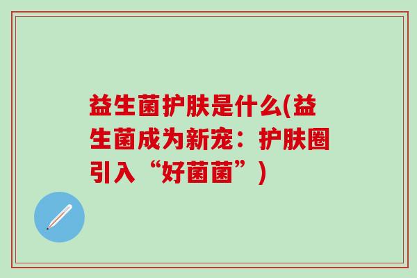 益生菌护肤是什么(益生菌成为新宠：护肤圈引入“好菌菌”)