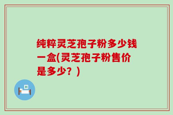 纯粹灵芝孢子粉多少钱一盒(灵芝孢子粉售价是多少？)