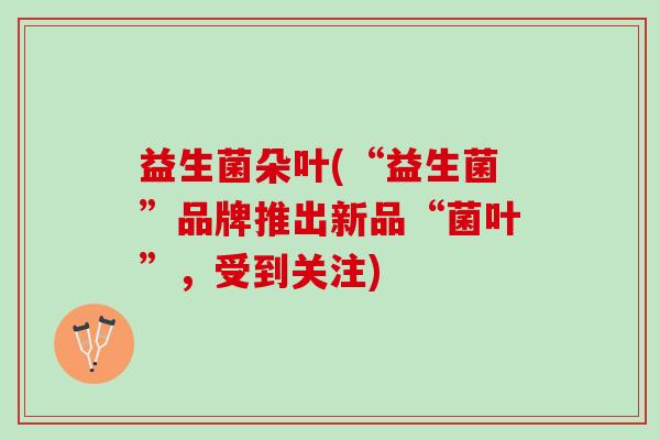 益生菌朵叶(“益生菌”品牌推出新品“菌叶”,受到关注) 益生菌朵叶(“益生菌”品牌推出新品“菌叶”,受到关注)