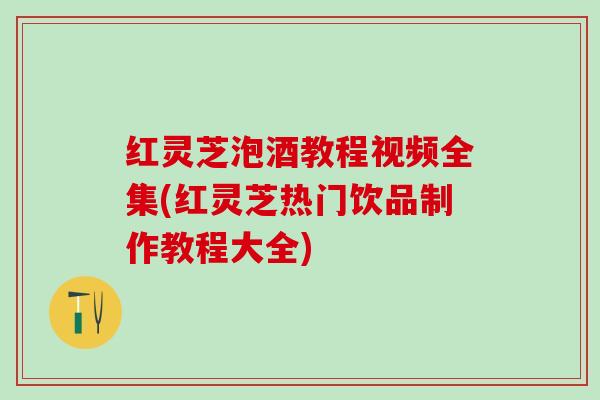 红灵芝泡酒教程视频全集(红灵芝热门饮品制作教程大全)