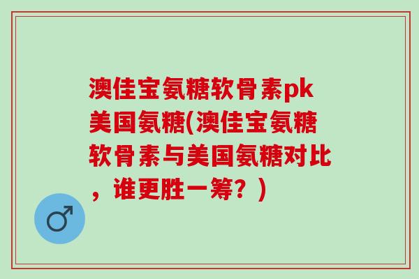 澳佳宝氨糖软骨素pk美国氨糖(澳佳宝氨糖软骨素与美国氨糖对比，谁更胜一筹？)
