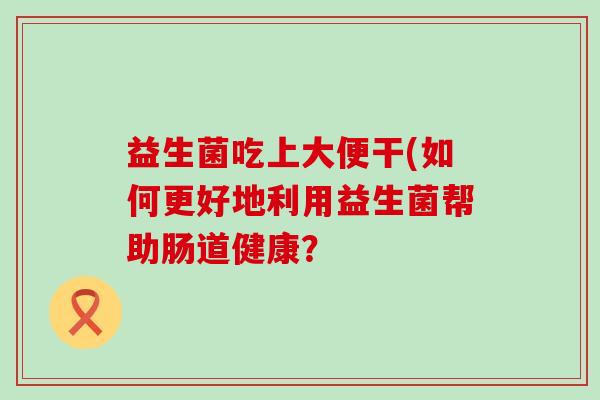 益生菌吃上大便干(如何更好地利用益生菌帮助肠道健康？