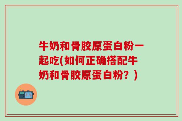 牛奶和骨胶原蛋白粉一起吃(如何正确搭配牛奶和骨胶原蛋白粉？)