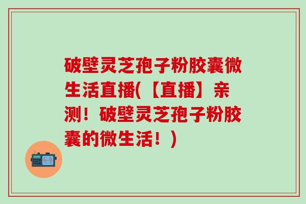 破壁灵芝孢子粉胶囊微生活直播(【直播】亲测！破壁灵芝孢子粉胶囊的微生活！)