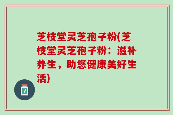 芝枝堂灵芝孢子粉(芝枝堂灵芝孢子粉：滋补养生，助您健康美好生活)