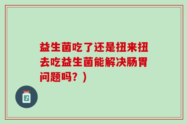 益生菌吃了还是扭来扭去吃益生菌能解决肠胃问题吗？)