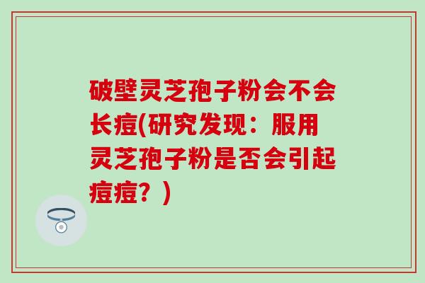 破壁灵芝孢子粉会不会长痘(研究发现：服用灵芝孢子粉是否会引起痘痘？)