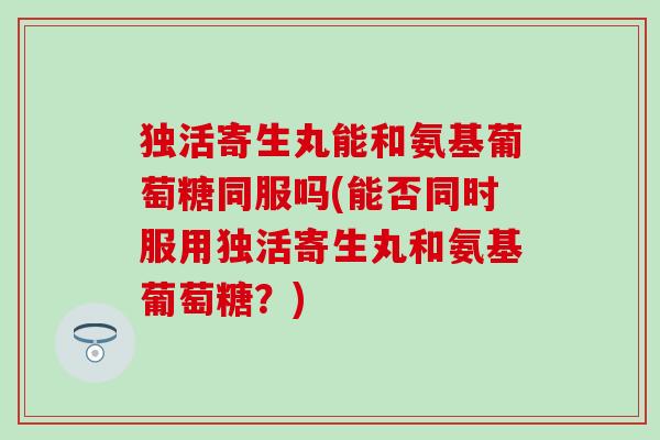 独活寄生丸能和氨基葡萄糖同服吗(能否同时服用独活寄生丸和氨基葡萄糖？)