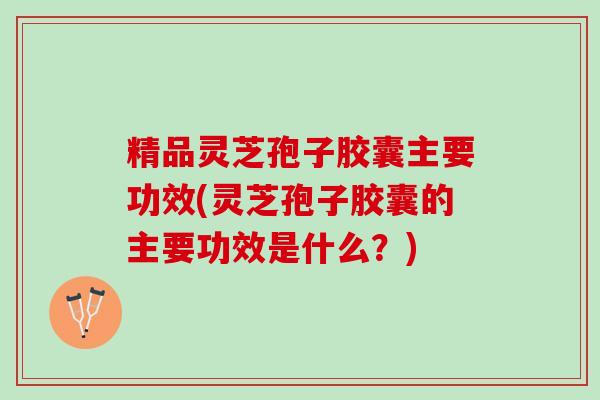 精品灵芝孢子胶囊主要功效(灵芝孢子胶囊的主要功效是什么？)