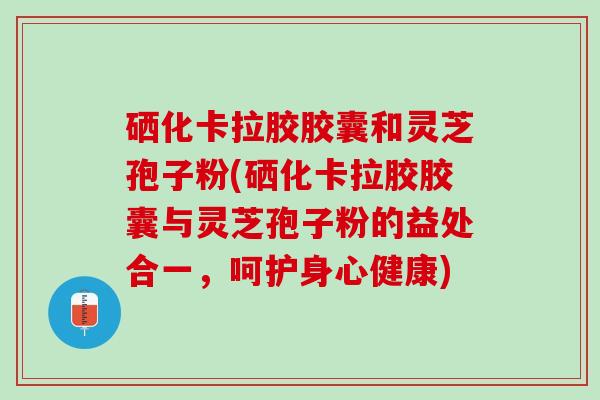 硒化卡拉胶胶囊和灵芝孢子粉(硒化卡拉胶胶囊与灵芝孢子粉的益处合一，呵护身心健康)