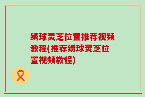 绣球灵芝位置推荐视频教程(推荐绣球灵芝位置视频教程)