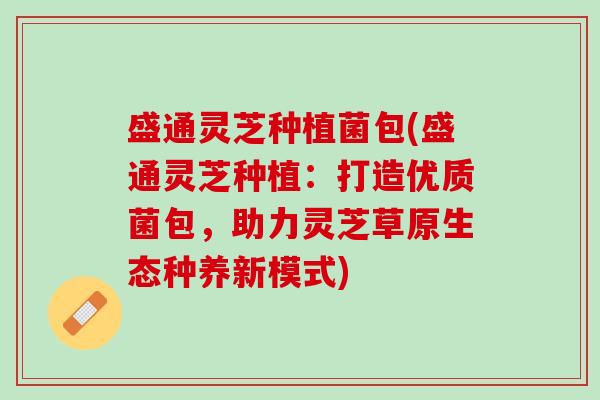 盛通灵芝种植菌包(盛通灵芝种植：打造优质菌包，助力灵芝草原生态种养新模式)