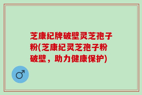 芝康纪牌破壁灵芝孢子粉(芝康纪灵芝孢子粉破壁，助力健康保护)