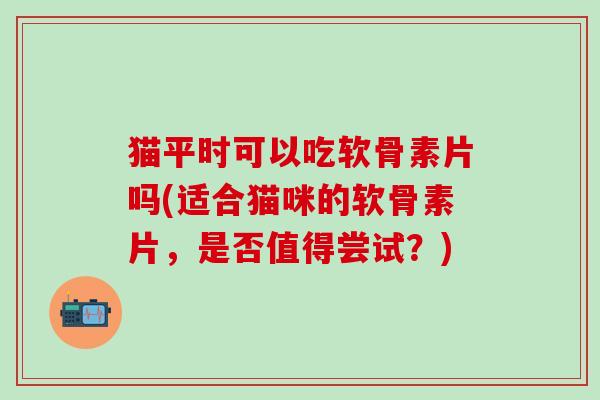 猫平时可以吃软骨素片吗(适合猫咪的软骨素片，是否值得尝试？)