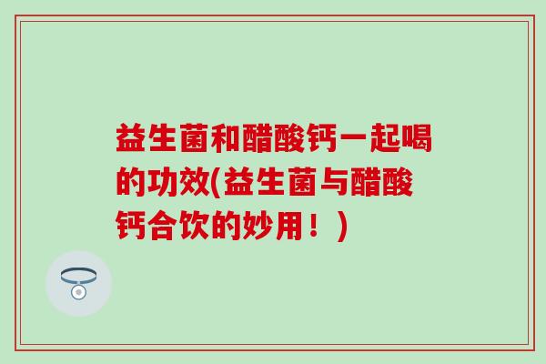 益生菌和醋酸钙一起喝的功效(益生菌与醋酸钙合饮的妙用！)