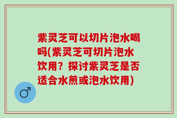 紫灵芝可以切片泡水喝吗(紫灵芝可切片泡水饮用？探讨紫灵芝是否适合水煎或泡水饮用)