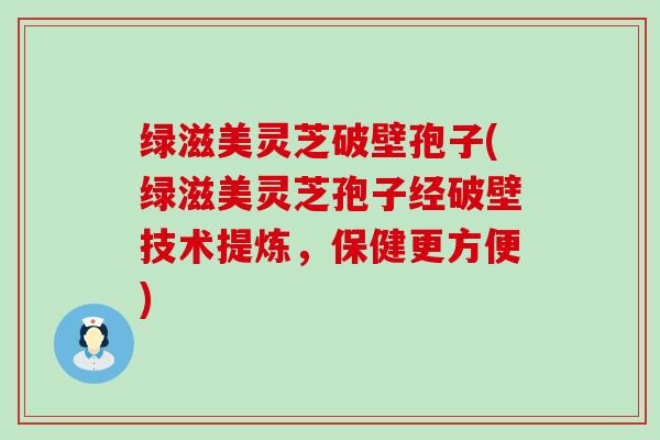 绿滋美灵芝破壁孢子(绿滋美灵芝孢子经破壁技术提炼，保健更方便)