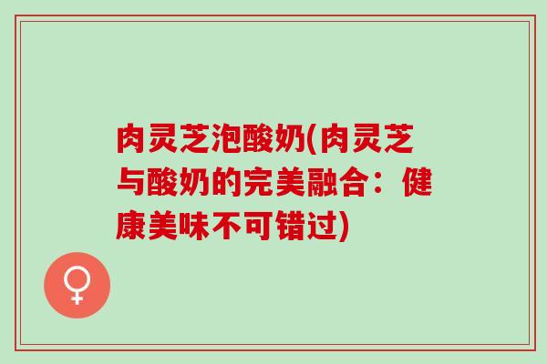肉灵芝泡酸奶(肉灵芝与酸奶的完美融合：健康美味不可错过)
